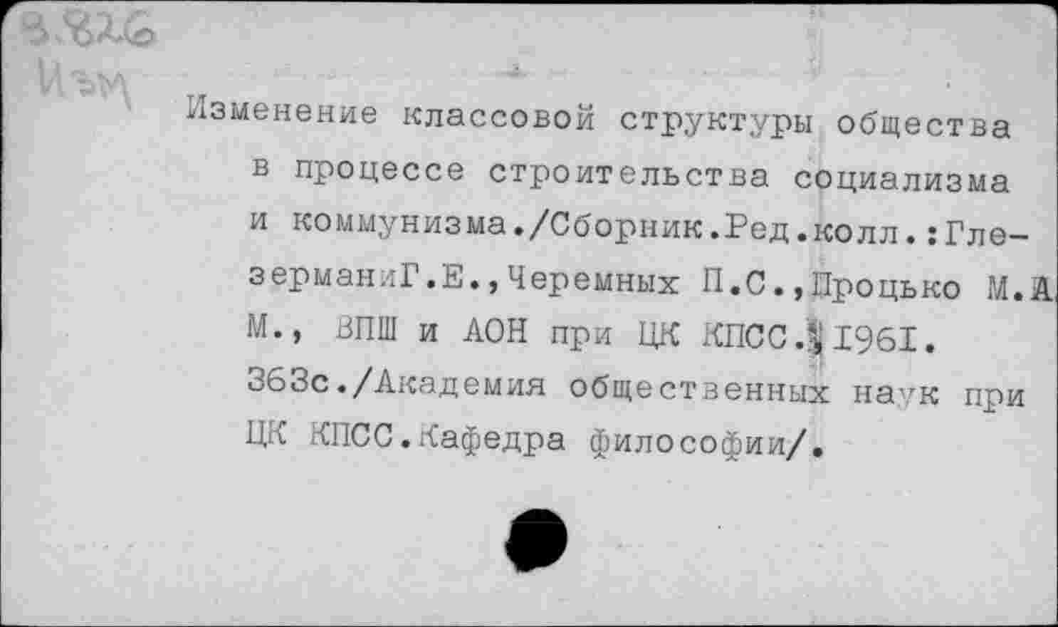 ﻿'Лъм	■
Изменение классовой структуры общества в процессе строительства социализма и коммунизма./Сборник.Ред.колл.:Гле-зерманиГ.Е.,Черемных П.С.,Процько М.А М., ВПШ и АОН при ЦК КПСС1961.
363с./Академия общественных на,гк при ЦК КПСС.Кафедра философии/.